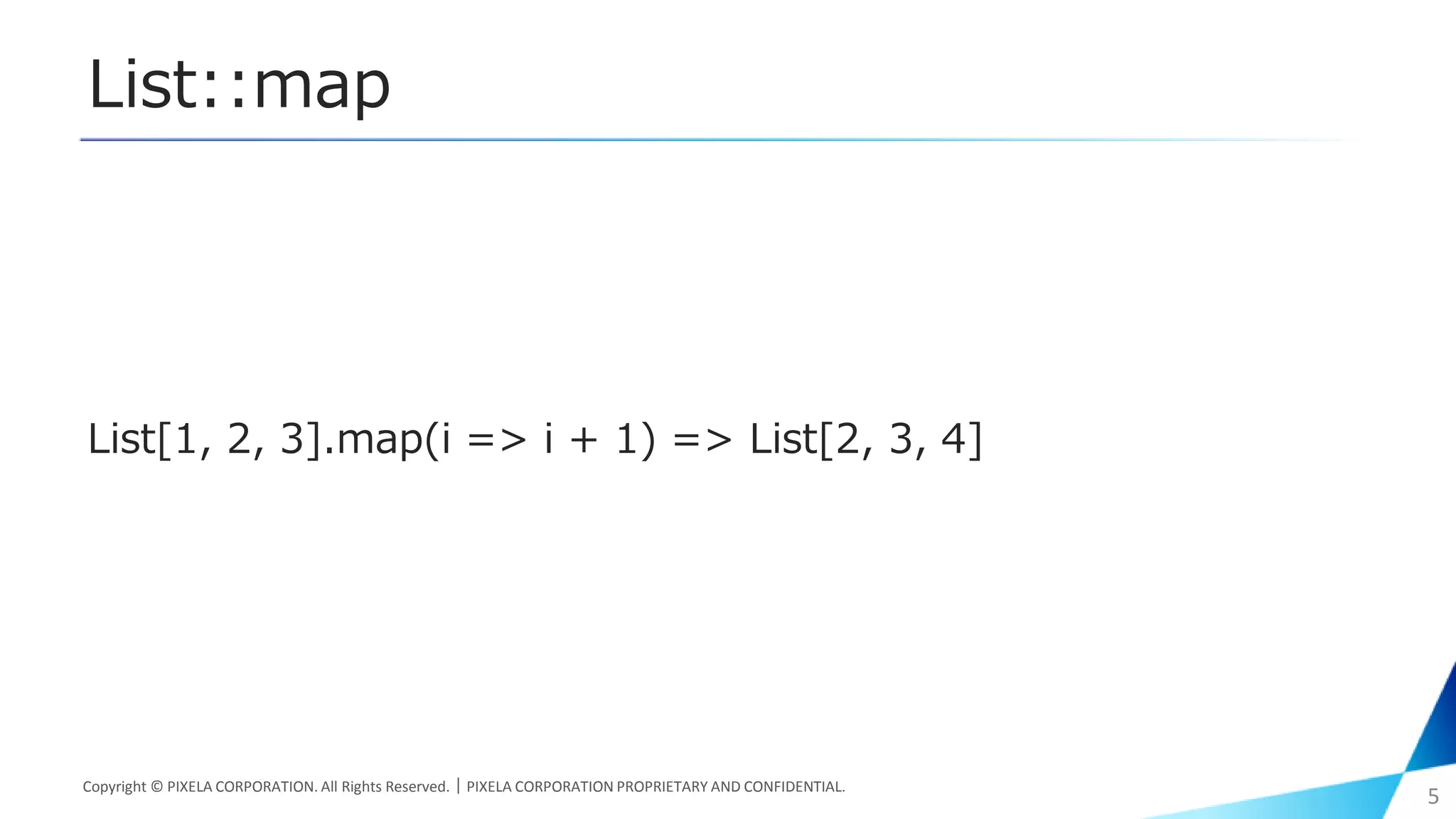 List::map
List[1, 2, 3].map(i => i + 1) => List[2, 3, 4]
Copyright © PIXELA CORPORATION. All Rights Reserved.｜PIXELA CORPORATION PROPRIETARY AND CONFIDENTIAL.
5
 