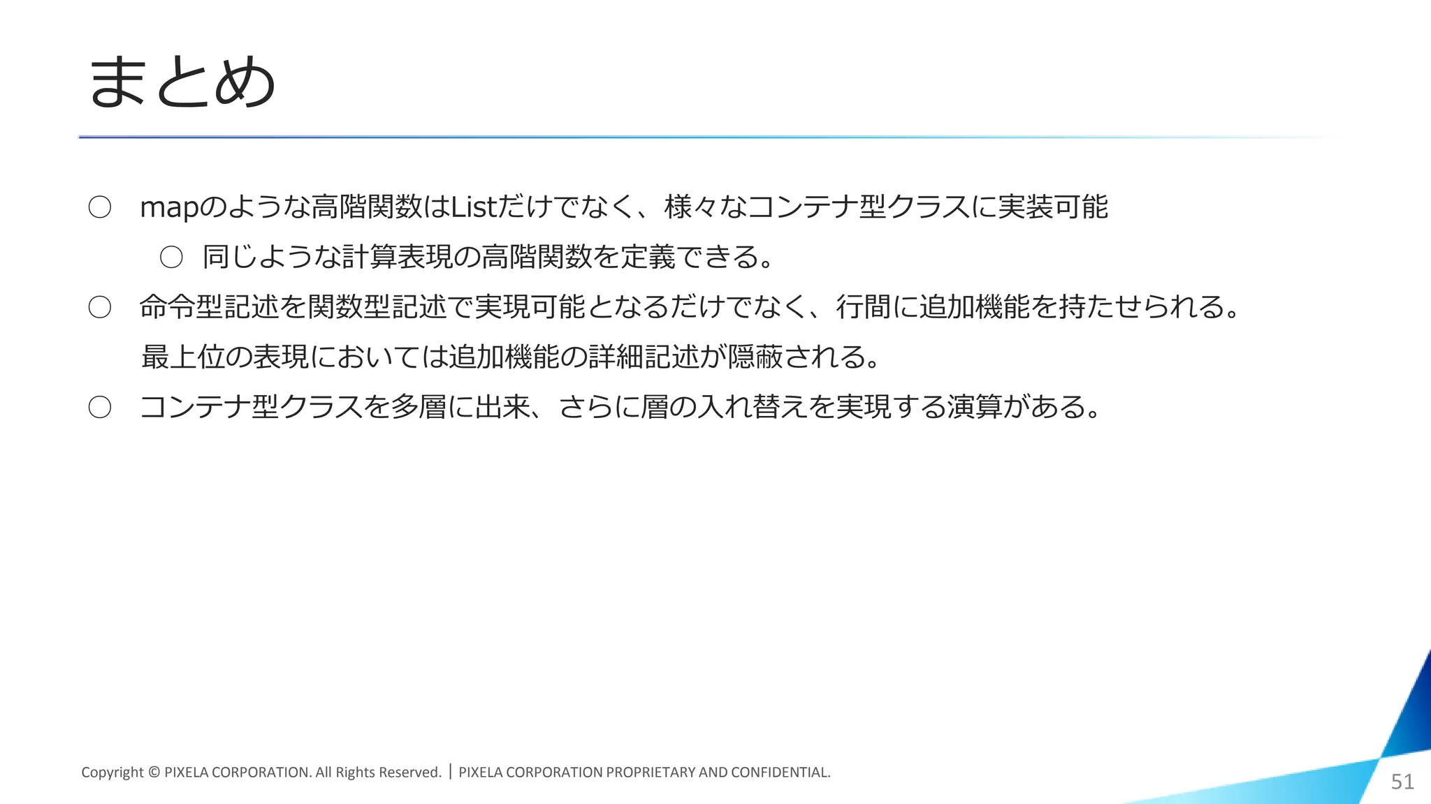 まとめ
○ mapのような高階関数はListだけでなく、様々なコンテナ型クラスに実装可能
○ 同じような計算表現の高階関数を定義できる。
○ 命令型記述を関数型記述で実現可能となるだけでなく、行間に追加機能を持たせられる。
最上位の表現においては追加機能の詳細記述が隠蔽される。
○ コンテナ型クラスを多層に出来、さらに層の入れ替えを実現する演算がある。
Copyright © PIXELA CORPORATION. All Rights Reserved.｜PIXELA CORPORATION PROPRIETARY AND CONFIDENTIAL.
51
 
