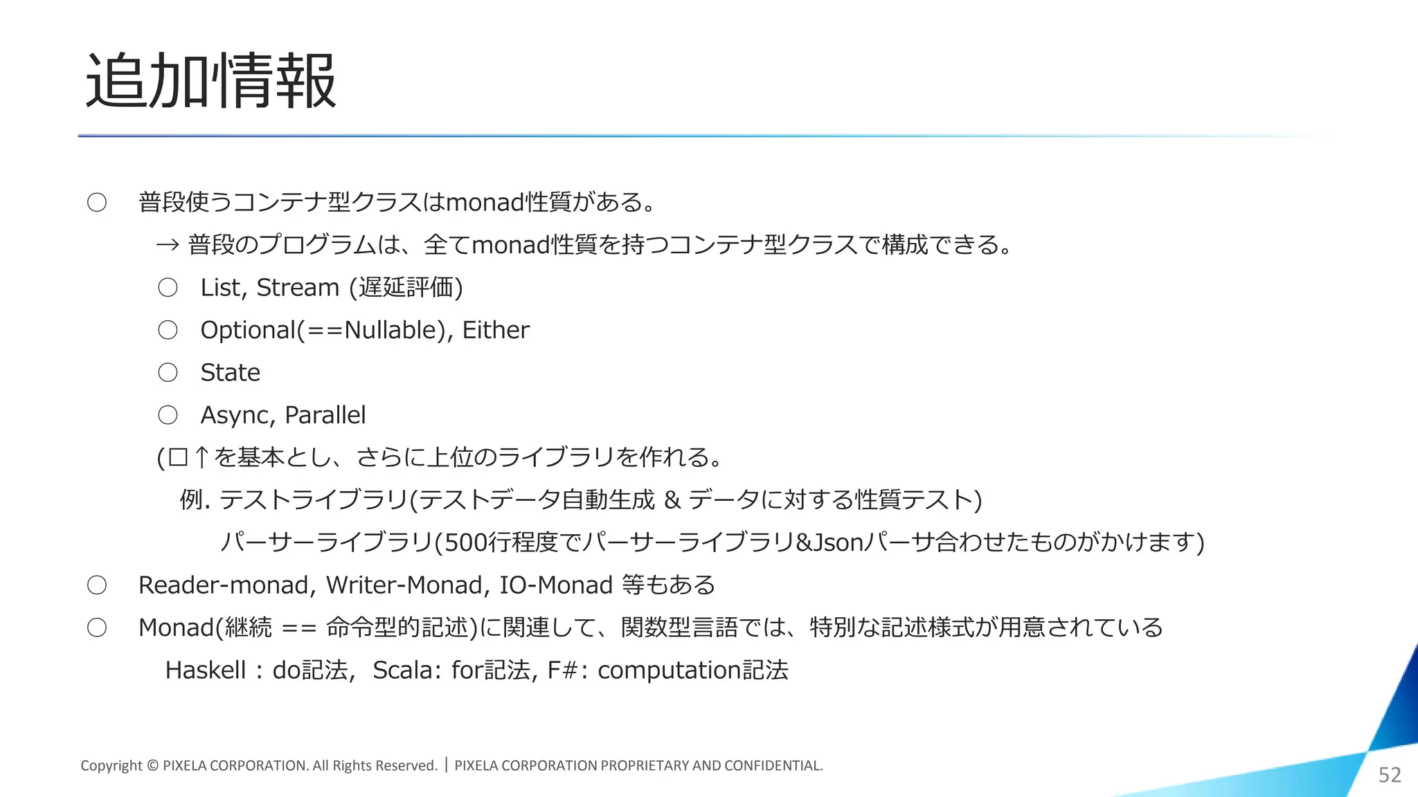 追加情報
○ 普段使うコンテナ型クラスはmonad性質がある。
→ 普段のプログラムは、全てmonad性質を持つコンテナ型クラスで構成できる。
○ List, Stream (遅延評価)
○ Optional(==Nullable), Either
○ State
○ Async, Parallel
(︎↑を基本とし、さらに上位のライブラリを作れる。
例. テストライブラリ(テストデータ自動生成 & データに対する性質テスト)
パーサーライブラリ(500行程度でパーサーライブラリ&Jsonパーサ合わせたものがかけます)
○ Reader-monad, Writer-Monad, IO-Monad 等もある
○ Monad(継続 == 命令型的記述)に関連して、関数型言語では、特別な記述様式が用意されている
Haskell : do記法, Scala: for記法, F#: computation記法
Copyright © PIXELA CORPORATION. All Rights Reserved.｜PIXELA CORPORATION PROPRIETARY AND CONFIDENTIAL.
52
 