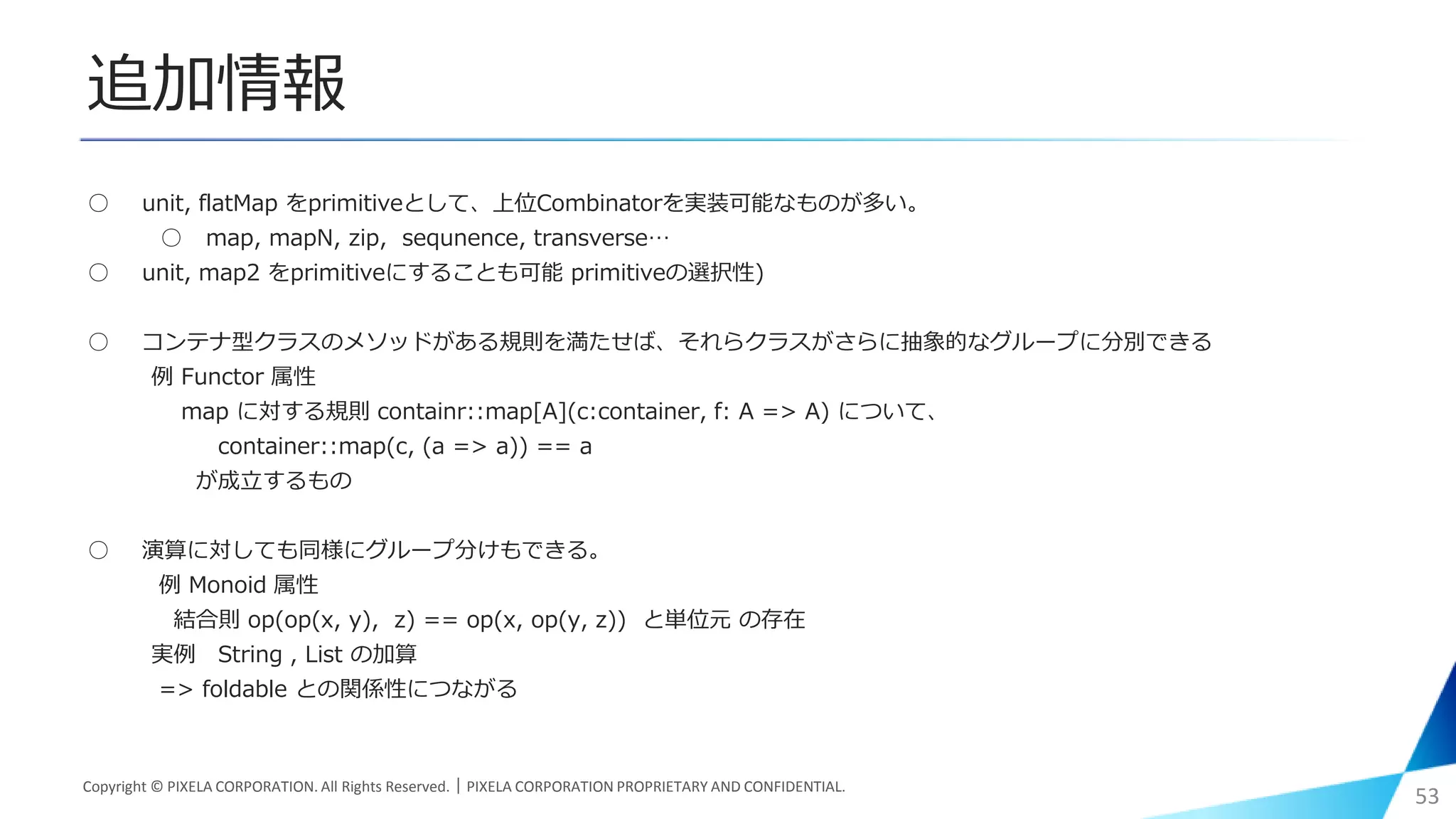 追加情報
○ unit, flatMap をprimitiveとして、上位Combinatorを実装可能なものが多い。
○ map, mapN, zip, sequnence, transverse…
○ unit, map2 をprimitiveにすることも可能 primitiveの選択性)
○ コンテナ型クラスのメソッドがある規則を満たせば、それらクラスがさらに抽象的なグループに分別できる
例 Functor 属性
map に対する規則 containr::map[A](c:container, f: A => A) について、
container::map(c, (a => a)) == a
が成立するもの
○ 演算に対しても同様にグループ分けもできる。
例 Monoid 属性
結合則 op(op(x, y), z) == op(x, op(y, z)) と単位元 の存在
実例 String , List の加算
=> foldable との関係性につながる
Copyright © PIXELA CORPORATION. All Rights Reserved.｜PIXELA CORPORATION PROPRIETARY AND CONFIDENTIAL.
53
 