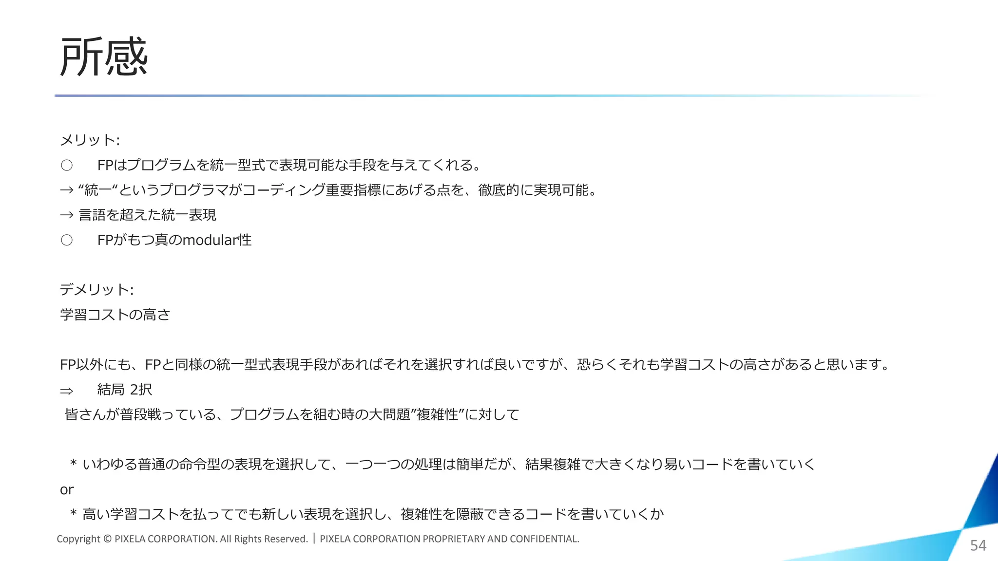 所感
メリット:
○ FPはプログラムを統一型式で表現可能な手段を与えてくれる。
→ “統一“というプログラマがコーディング重要指標にあげる点を、徹底的に実現可能。
→ 言語を超えた統一表現
○ FPがもつ真のmodular性
デメリット:
学習コストの高さ
FP以外にも、FPと同様の統一型式表現手段があればそれを選択すれば良いですが、恐らくそれも学習コストの高さがあると思います。
 結局 2択
皆さんが普段戦っている、プログラムを組む時の大問題”複雑性”に対して
* いわゆる普通の命令型の表現を選択して、一つ一つの処理は簡単だが、結果複雑で大きくなり易いコードを書いていく
or
* 高い学習コストを払ってでも新しい表現を選択し、複雑性を隠蔽できるコードを書いていくか
Copyright © PIXELA CORPORATION. All Rights Reserved.｜PIXELA CORPORATION PROPRIETARY AND CONFIDENTIAL.
54
 