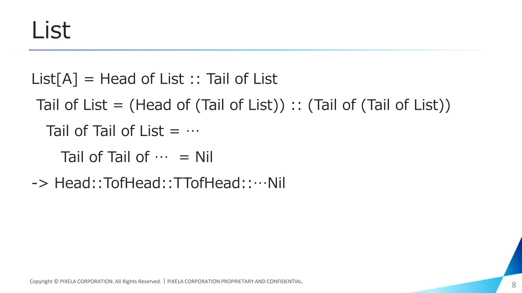 List
List[A] = Head of List :: Tail of List
Tail of List = (Head of (Tail of List)) :: (Tail of (Tail of List))
Tail of Tail of List = …
Tail of Tail of … = Nil
-> Head::TofHead::TTofHead::…Nil
Copyright © PIXELA CORPORATION. All Rights Reserved.｜PIXELA CORPORATION PROPRIETARY AND CONFIDENTIAL.
8
 