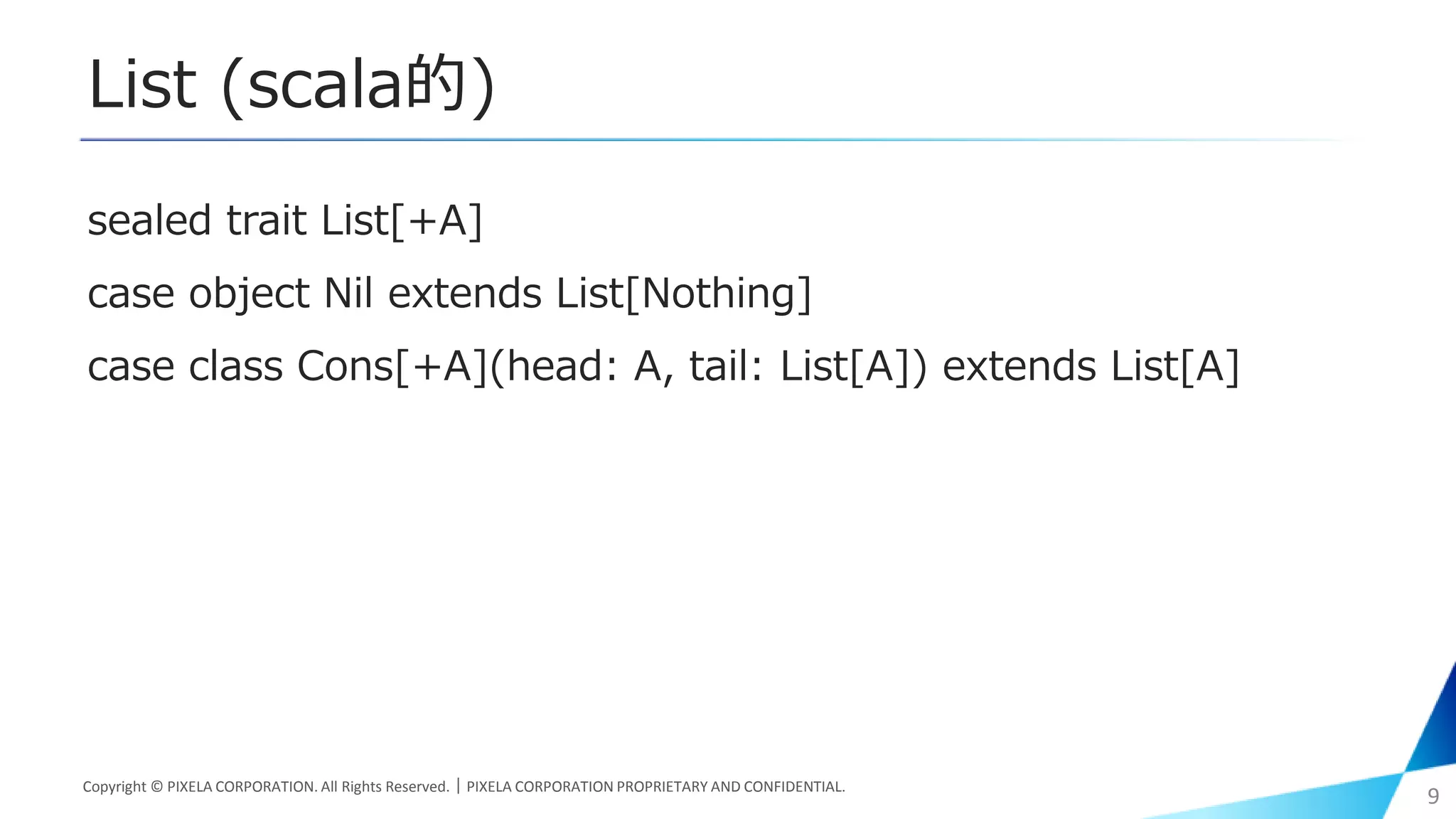 List (scala的)
sealed trait List[+A]
case object Nil extends List[Nothing]
case class Cons[+A](head: A, tail: List[A]) extends List[A]
Copyright © PIXELA CORPORATION. All Rights Reserved.｜PIXELA CORPORATION PROPRIETARY AND CONFIDENTIAL.
9
 