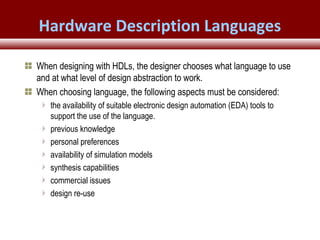 © 2007 Xilinx, Inc. All Rights ReservedFPGA and ASIC Technology
Comparison - 10
© 2007 Xilinx, Inc. All Rights ReservedFPGA and ASIC Technology
Comparison - 10
© 2009 Xilinx, Inc. All Rights Reserved
When designing with HDLs, the designer chooses what language to use
and at what level of design abstraction to work.
When choosing language, the following aspects must be considered:
the availability of suitable electronic design automation (EDA) tools to
support the use of the language.
previous knowledge
personal preferences
availability of simulation models
synthesis capabilities
commercial issues
design re-use
Hardware Description Languages
 