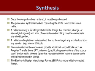 © 2007 Xilinx, Inc. All Rights ReservedFPGA and ASIC Technology
Comparison - 21
© 2007 Xilinx, Inc. All Rights ReservedFPGA and ASIC Technology
Comparison - 21
© 2009 Xilinx, Inc. All Rights Reserved
Once the design has been entered, it must be synthesized.
The process of synthesis involves converting the VHDL source files into a
netlist.
A netlist is simply a list of logical elements (things that combine, change, or
store digital signals) and a list of connections describing how these elements
are wired together.
A netlist can be platform independent, that is, it can target any architecture from
any vendor. (e.g. Mentor LS tool).
Many development environments provide additional support tools such as
Register Transfer Level (RTL) viewers (graphical representations of the source
code) and/or netlist viewers (graphical representation of how the source code
will be implemented in fabric).
The Electronic Design Interchange Format (EDIF) is a more widely accepted
format.
Synthesis
 