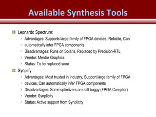 © 2007 Xilinx, Inc. All Rights ReservedFPGA and ASIC Technology
Comparison - 24
© 2007 Xilinx, Inc. All Rights ReservedFPGA and ASIC Technology
Comparison - 24
© 2009 Xilinx, Inc. All Rights Reserved
Available Synthesis Tools
Leonardo Spectrum:
Advantages: Supports large family of FPGA devices, Reliable, Can
automatically infer FPGA components
Disadvantages: Runs on Solaris, Replaced by Precision-RTL
Vendor: Mentor Graphics
Status: To be replaced soon
Synplify:
Advantages: Most trusted in industry, Support large family of FPGA
devices, Can automatically infer FPGA components
Disadvantages: Some optimizers are still buggy (FPGA Compiler)
Vendor: Synplicity
Status: Active support from Synplicity
 