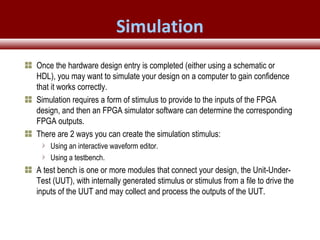 © 2007 Xilinx, Inc. All Rights ReservedFPGA and ASIC Technology
Comparison - 25
© 2007 Xilinx, Inc. All Rights ReservedFPGA and ASIC Technology
Comparison - 25
© 2009 Xilinx, Inc. All Rights Reserved
Once the hardware design entry is completed (either using a schematic or
HDL), you may want to simulate your design on a computer to gain confidence
that it works correctly.
Simulation requires a form of stimulus to provide to the inputs of the FPGA
design, and then an FPGA simulator software can determine the corresponding
FPGA outputs.
There are 2 ways you can create the simulation stimulus:
Using an interactive waveform editor.
Using a testbench.
A test bench is one or more modules that connect your design, the Unit-Under-
Test (UUT), with internally generated stimulus or stimulus from a file to drive the
inputs of the UUT and may collect and process the outputs of the UUT.
Simulation
 