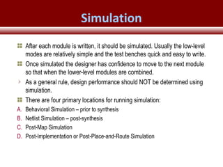 © 2007 Xilinx, Inc. All Rights ReservedFPGA and ASIC Technology
Comparison - 26
© 2007 Xilinx, Inc. All Rights ReservedFPGA and ASIC Technology
Comparison - 26
© 2009 Xilinx, Inc. All Rights Reserved
Simulation
After each module is written, it should be simulated. Usually the low-level
modes are relatively simple and the test benches quick and easy to write.
Once simulated the designer has confidence to move to the next module
so that when the lower-level modules are combined.
As a general rule, design performance should NOT be determined using
simulation.
There are four primary locations for running simulation:
A. Behavioral Simulation – prior to synthesis
B. Netlist Simulation – post-synthesis
C. Post-Map Simulation
D. Post-Implementation or Post-Place-and-Route Simulation
 