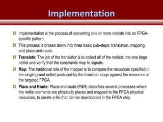 © 2007 Xilinx, Inc. All Rights ReservedFPGA and ASIC Technology
Comparison - 28
© 2007 Xilinx, Inc. All Rights ReservedFPGA and ASIC Technology
Comparison - 28
© 2009 Xilinx, Inc. All Rights Reserved
Implementation is the process of converting one or more netlists into an FPGA-
specific pattern.
This process is broken down into three basic sub-steps: translation, mapping,
and place-and-route.
Translate: The job of the translator is to collect all of the netlists into one large
netlist and verify that the constraints map to signals.
Map: The traditional role of the mapper is to compare the resources specified in
the single grand netlist produced by the translate stage against the resources in
the targeted FPGA.
Place and Route: Place-and-route (P&R) describes several processes where
the netlist elements are physically places and mapped to the FPGA physical
resources, to create a file that can be downloaded in the FPGA chip.
Implementation
 