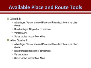 © 2007 Xilinx, Inc. All Rights ReservedFPGA and ASIC Technology
Comparison - 29
© 2007 Xilinx, Inc. All Rights ReservedFPGA and ASIC Technology
Comparison - 29
© 2009 Xilinx, Inc. All Rights Reserved
Available Place and Route Tools
Xilinx ISE:
Advantages: Vendor provided Place and Route tool, there is no other
choice
Disadvantages: No point of comparison
Vendor: Xilinx
Status: Active support from Xilinx
Altera Quartus II:
Advantages: Vendor provided Place and Route tool, there is no other
choice
Disadvantages: No point of comparison
Vendor: Altera
Status: Active support from Altera
 