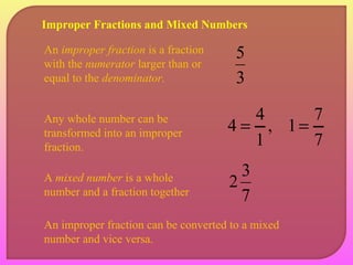 Improper Fractions and Mixed Numbers 
An improper fraction is a fraction 5 
with the numerator larger than or 
equal to the denominator. 
3 
4 = 4 
2 3 
Any whole number can be 
transformed into an improper 
fraction. 
A mixed number is a whole 
number and a fraction together 7 
, 
1 
An improper fraction can be converted to a mixed 
number and vice versa. 
1 = 7 
7 
 