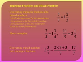 Improper Fractions and Mixed Numbers 
1 2 
3 
5 = 
3 
Converting improper fractions into 
mixed numbers: 
- divide the numerator by the denominator 
- the quotient is the big (whole) number, 
- the remainder as the new numerator. 
-Keep the same denominator 
2 1 
17 
7 
1 3 
More examples: 7 = 
11 = 
Converting mixed numbers 
into improper fractions. 
2 3 = 2 ´ 7 + 3 
= 7 
7 
, 
4 
4 
5 
5 
 