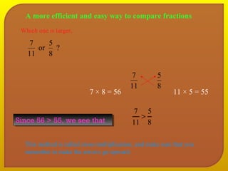 A more efficient and easy way to compare fractions 
7 
11 
5 
8 
7 × 8 = 56 11 × 5 = 55 
Which one is larger, 
or 5 
? 
8 
7 
11 
SSiinnccee 5566 >> 5555,, wwee sseeee tthhaatt 
5 
8 
7 > 
11 
This method is called cross-multiplication, and make sure that you 
remember to make the arrows go upward. 
 