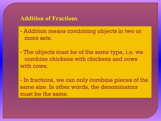 Addition of Fractions 
- Addition means combining objects in two or 
more sets. 
- The objects must be of the same type, i.e. we 
combine chickens with chickens and cows 
with cows. 
- In fractions, we can only combine pieces of the 
same size. In other words, the denominators 
must be the same. 
 