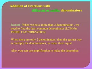Addition of Fractions with 
different or unlike denominators 
Remark: When we have more than 2 denominators , we 
need to find the least common denominator (LCM) by 
PRIME FACTORIZATION. 
When there are only 2 denominators, then the easiest way 
is multiply the denominators, to make them equal. 
Also, you can use amplification to make the denominat 
 