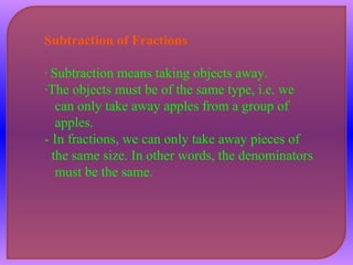 Subtraction of Fractions 
- Subtraction means taking objects away. 
-The objects must be of the same type, i.e. we 
can only take away apples from a group of 
apples. 
- In fractions, we can only take away pieces of 
the same size. In other words, the denominators 
must be the same. 
 