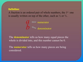 Definition: 
A fraction is an ordered pair of whole numbers, the 1st one 
is usually written on top of the other, such as ½ or ¾ . 
numerator 
a 
b denominator 
The denominator tells us how many equal pieces the 
whole is divided into, and this number cannot be 0. 
The numerator tells us how many pieces are being 
considered. 
 