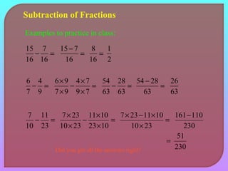 Subtraction of Fractions 
Examples to practice in class: 
15 7 
- = 
- = 
16 
16 
15 7 
16 
1 
2 
8 = 
16 
- ´ 
´ 
6 4 
= 
- = 
9 
7 
54 - = 
6 9 4 7 
- = 
´ 
´ 
9 7 
7 9 
28 
63 
63 
54 28 26 
63 
63 
- ´ 
´ 
7 11 
= 
- = 
23 
10 
´ - ´ 
10 23 
7 23 11 10 
= 
´ 
´ 
23 10 
10 23 
7 23 11 10 
´ 
161-110 
230 
= 51 
230 
Did you get all the answers right? 
 