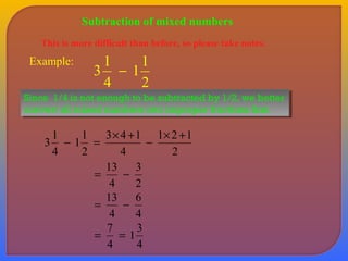 Subtraction of mixed numbers 
This is more difficult than before, so please take notes. 
Example: 
11 
2 
3 1 - 
4 
Since 1/4 is not enough to be subtracted by 1/2, we better 
convert all mixed numbers into improper fractions first. 
Since 1/4 is not enough to be subtracted by 1/2, we better 
convert all mixed numbers into improper fractions first. 
3 1 - = ´ + - ´ + 
1 2 1 
2 
3 4 1 
4 
11 
2 
4 
3 
2 
= 13 - 
4 
6 
4 
= 13 - 
4 
1 3 
4 
= 7 = 
4 
