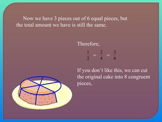 Now we have 3 pieces out of 6 equal pieces, but 
the total amount we have is still the same. 
Therefore, 
1 2 
= 4 
2 = 6 
3 
If you don’t like this, we can cut 
the original cake into 8 congruent 
pieces, 
 