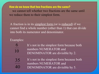 How do we know that two fractions are the same? 
we cannot tell whether two fractions are the same until 
we reduce them to their simplest form. 
A fraction is in its simplest form (or is reduced) if we 
cannot find a whole number (other than 1) that can divide 
into both its numerator and denominator. 
Examples: 
It´s not in the simplest form because both 
numbers NUMERATOR and 
DENOMINATOR are divisible by 2. 
It´s not in the simplest form because both 
numbers NUMERATOR and 
DENOMINATOR are divisible by 5. 
6 
10 
35 
40 
 