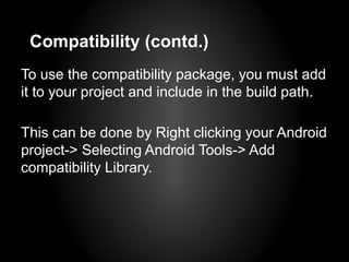 Compatibility (contd.)
To use the compatibility package, you must add
it to your project and include in the build path.

This can be done by Right clicking your Android
project-> Selecting Android Tools-> Add
compatibility Library.
 
