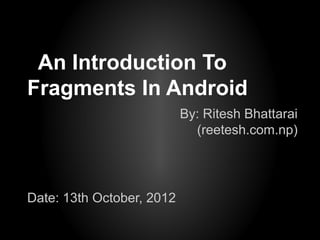An Introduction To
Fragments In Android
                           By: Ritesh Bhattarai
                             (reetesh.com.np)




Date: 13th October, 2012
 