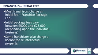 FINANCIALS – INITIAL FEES
•Most franchisors charge an
initial fee – Franchise Package
Fee
•Initial package fees vary
between £5000 and £25,000
(depending upon the individual
business)
•Some franchisors also charge a
license fee re intellectual
property.
 