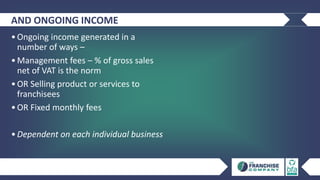 AND ONGOING INCOME
•Ongoing income generated in a
number of ways –
•Management fees – % of gross sales
net of VAT is the norm
•OR Selling product or services to
franchisees
•OR Fixed monthly fees
•Dependent on each individual business
 