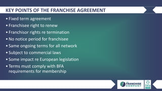 KEY POINTS OF THE FRANCHISE AGREEMENT
•Fixed term agreement
•Franchisee right to renew
•Franchisor rights re termination
•No notice period for franchisee
•Same ongoing terms for all network
•Subject to commercial laws
•Some impact re European legislation
•Terms must comply with BFA
requirements for membership
 