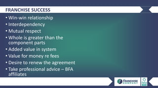 FRANCHISE SUCCESS
• Win-win relationship
• Interdependency
• Mutual respect
• Whole is greater than the
component parts
• Added value in system
• Value for money re fees
• Desire to renew the agreement
• Take professional advice – BFA
affiliates
 