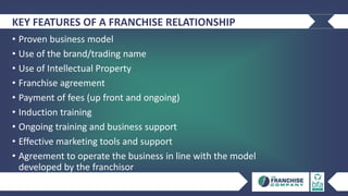 KEY FEATURES OF A FRANCHISE RELATIONSHIP
• Proven business model
• Use of the brand/trading name
• Use of Intellectual Property
• Franchise agreement
• Payment of fees (up front and ongoing)
• Induction training
• Ongoing training and business support
• Effective marketing tools and support
• Agreement to operate the business in line with the model
developed by the franchisor
 