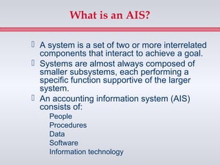 What is an AIS?

 A system is a set of two or more interrelated
  components that interact to achieve a goal.
 Systems are almost always composed of
  smaller subsystems, each performing a
  specific function supportive of the larger
  system.
 An accounting information system (AIS)
  consists of:
    People
    Procedures
    Data
    Software
    Information technology
 