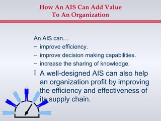 How An AIS Can Add Value
     To An Organization


An AIS can…
– improve efficiency.
– improve decision making capabilities.
– increase the sharing of knowledge.
 A well-designed AIS can also help
  an organization profit by improving
  the efficiency and effectiveness of
  its supply chain.
 