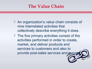 The Value Chain


 An organization’s value chain consists of
  nine interrelated activities that
  collectively describe everything it does.
 The five primary activities consist of the
  activities performed in order to create,
  market, and deliver products and
  services to customers and also to
  provide post-sales services and support.
 