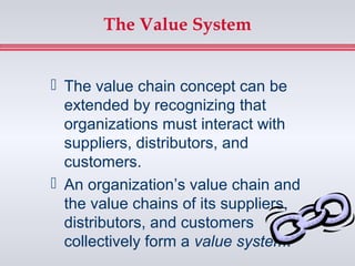 The Value System


 The value chain concept can be
  extended by recognizing that
  organizations must interact with
  suppliers, distributors, and
  customers.
 An organization’s value chain and
  the value chains of its suppliers,
  distributors, and customers
  collectively form a value system.
 