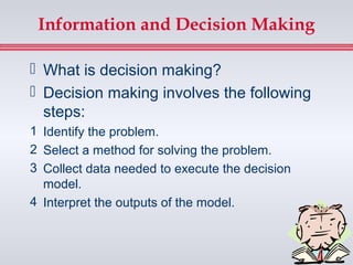 Information and Decision Making

 What is decision making?
 Decision making involves the following
  steps:
1 Identify the problem.
2 Select a method for solving the problem.
3 Collect data needed to execute the decision
  model.
4 Interpret the outputs of the model.
 