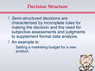 Decision Structure

 Semi-structured decisions are
  characterized by incomplete rules for
  making the decision and the need for
  subjective assessments and judgments
  to supplement formal data analysis.
 An example is:
   Setting a marketing budget for a new
   product.
 