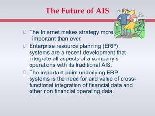 The Future of AIS

 The Internet makes strategy more
    important than ever
 Enterprise resource planning (ERP)
  systems are a recent development that
  integrate all aspects of a company’s
  operations with its traditional AIS.
 The important point underlying ERP
  systems is the need for and value of cross-
  functional integration of financial data and
  other non financial operating data.
 