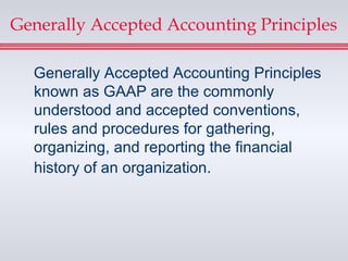 Generally Accepted Accounting Principles

  Generally Accepted Accounting Principles
  known as GAAP are the commonly
  understood and accepted conventions,
  rules and procedures for gathering,
  organizing, and reporting the financial
  history of an organization.
 