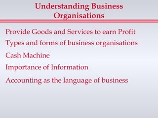 Understanding Business
             Organisations

Provide Goods and Services to earn Profit
Types and forms of business organisations
Cash Machine
Importance of Information
Accounting as the language of business
 