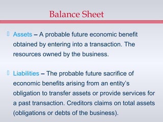Balance Sheet

 Assets – A probable future economic benefit
  obtained by entering into a transaction. The
  resources owned by the business.

 Liabilities – The probable future sacrifice of
  economic benefits arising from an entity’s
  obligation to transfer assets or provide services for
  a past transaction. Creditors claims on total assets
  (obligations or debts of the business).
 