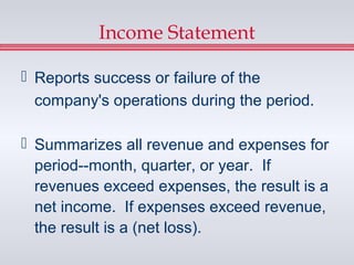 Income Statement

 Reports success or failure of the
  company's operations during the period.

 Summarizes all revenue and expenses for
  period--month, quarter, or year. If
  revenues exceed expenses, the result is a
  net income. If expenses exceed revenue,
  the result is a (net loss).
 