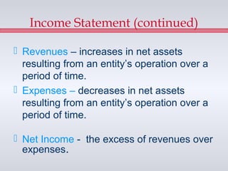 Income Statement (continued)

 Revenues – increases in net assets
  resulting from an entity’s operation over a
  period of time.
 Expenses – decreases in net assets
  resulting from an entity’s operation over a
  period of time.

 Net Income - the excess of revenues over
  expenses.
 