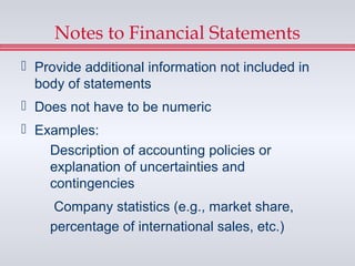 Notes to Financial Statements
 Provide additional information not included in
  body of statements
 Does not have to be numeric
 Examples:
    Description of accounting policies or
    explanation of uncertainties and
    contingencies
     Company statistics (e.g., market share,
    percentage of international sales, etc.)
 