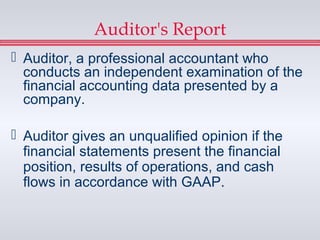 Auditor's Report
 Auditor, a professional accountant who
  conducts an independent examination of the
  financial accounting data presented by a
  company.

 Auditor gives an unqualified opinion if the
  financial statements present the financial
  position, results of operations, and cash
  flows in accordance with GAAP.
 