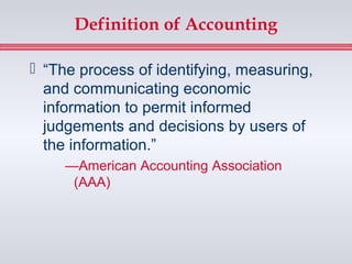 Definition of Accounting

 “The process of identifying, measuring,
  and communicating economic
  information to permit informed
  judgements and decisions by users of
  the information.”
     —American Accounting Association
      (AAA)
 