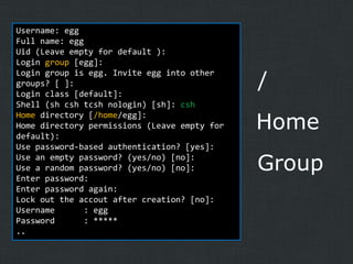 Username: egg
Full name: egg
Uid (Leave empty for default ):
Login group [egg]:
Login group is egg. Invite egg into other
groups? [ ]:
Login class [default]:
Shell (sh csh tcsh nologin) [sh]: csh
Home directory [/home/egg]:
Home directory permissions (Leave empty for
default):
Use password-based authentication? [yes]:
Use an empty password? (yes/no) [no]:
Use a random password? (yes/no) [no]:
Enter password:
Enter password again:
Lock out the accout after creation? [no]:
Username
: egg
Password
: *****
..

/

Home
Group

 