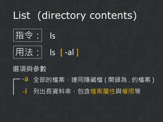 List (directory contents)
指令： ls
用法： ls [ -al ]
選項與參數

-a

全部的檔案，連同隱藏檔 ( 開頭為 . 的檔案 )

-l

列出長資料串，包含檔案屬性與權限等

 