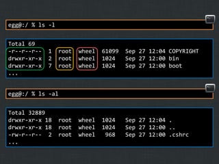 egg@:/ % ls -l
Total 69
-r--r--r-drwxr-xr-x
drwxr-xr-x
...

1
2
7

root
root
root

wheel
wheel
wheel

61099
1024
1024

Sep 27 12:04 COPYRIGHT
Sep 27 12:00 bin
Sep 27 12:00 boot

wheel
wheel
wheel

1024
1024
968

Sep 27 12:04 .
Sep 27 12:00 ..
Sep 27 12:00 .cshrc

egg@:/ % ls -al

Total 32889
drwxr-xr-x 18
drwxr-xr-x 18
-rw-r--r-- 2
...

root
root
root

 